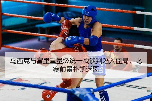 乌西克与富里重量级统一战谈判陷入僵局，比赛前景扑朔迷离