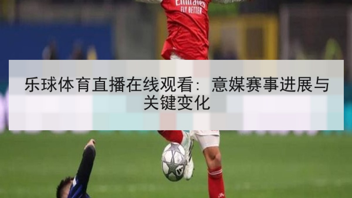 乐球体育直播在线观看: 意媒赛事进展与关键变化