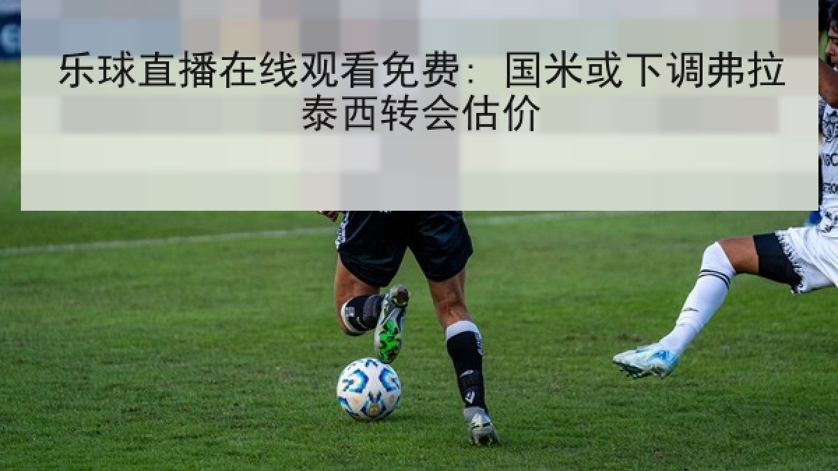 乐球直播在线观看免费: 国米或下调弗拉泰西转会估价 乐球直播在线观看免费: 国米或下调弗拉泰西转会估价