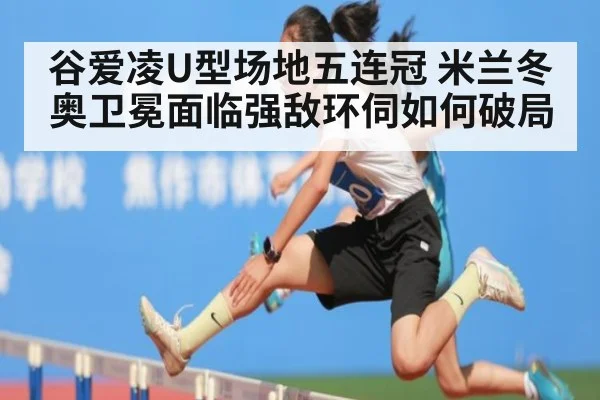 谷爱凌U型场地五连冠 米兰冬奥卫冕面临强敌环伺如何破局