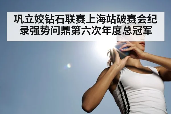 巩立姣钻石联赛上海站破赛会纪录强势问鼎第六次年度总冠军