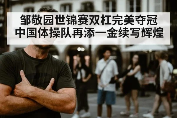 邹敬园世锦赛双杠完美夺冠 中国体操队再添一金续写辉煌